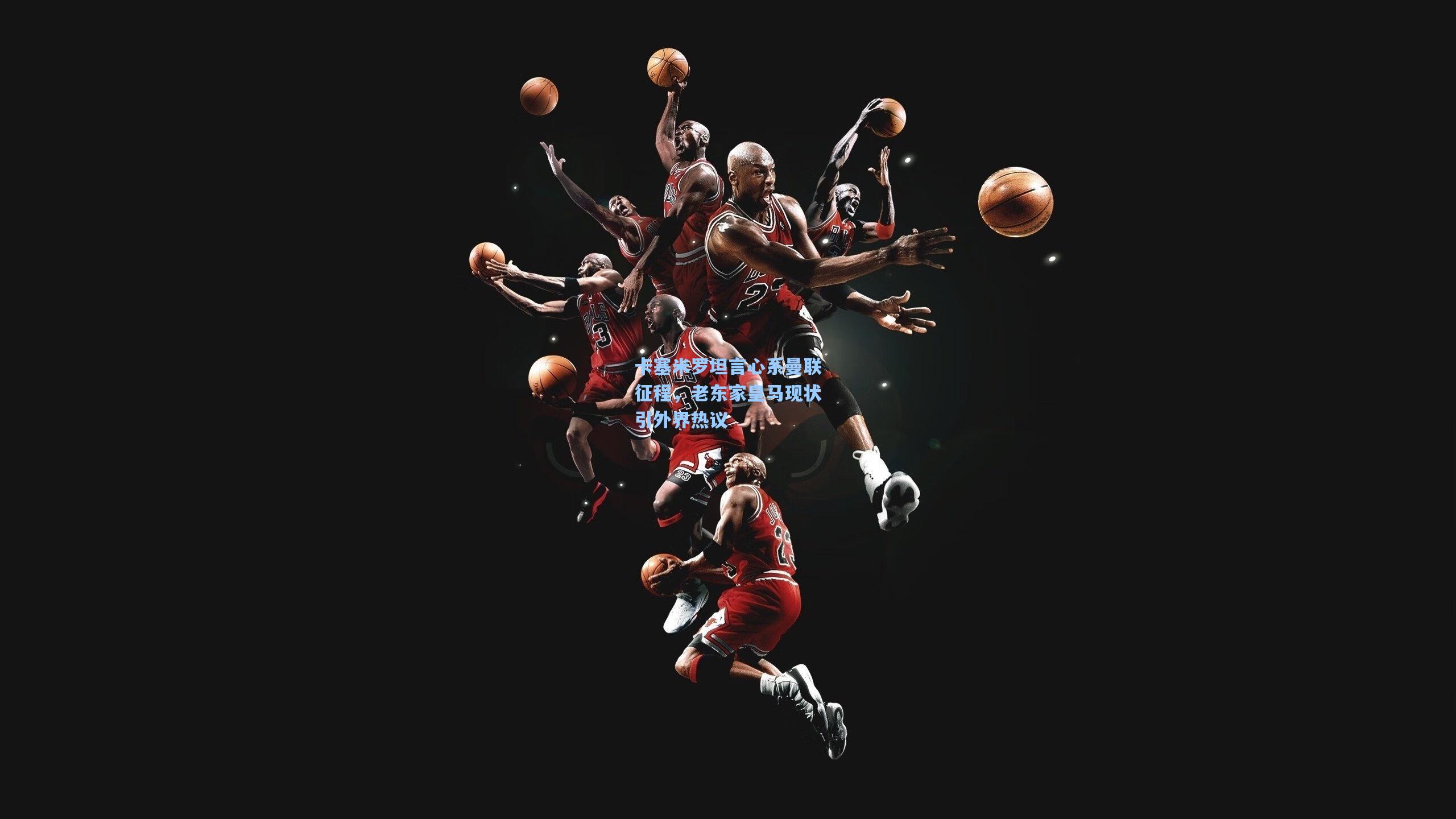 卡塞米罗坦言心系曼联征程，老东家皇马现状引外界热议